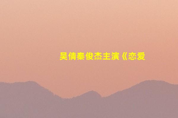 吴倩秦俊杰主演《恋爱的夏天》开机 深度挖掘都市犀利感情话题